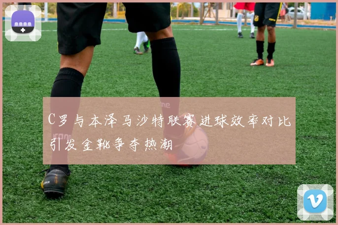 C罗与本泽马沙特联赛进球效率对比引发金靴争夺热潮