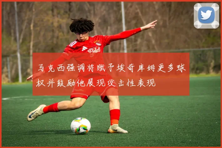 马克西强调将赋予埃奇库姆更多球权并鼓励他展现攻击性表现