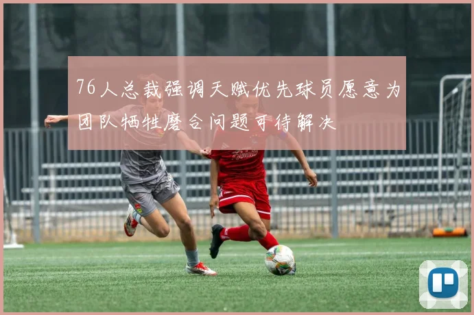 76人总裁强调天赋优先球员愿意为团队牺牲磨合问题可待解决