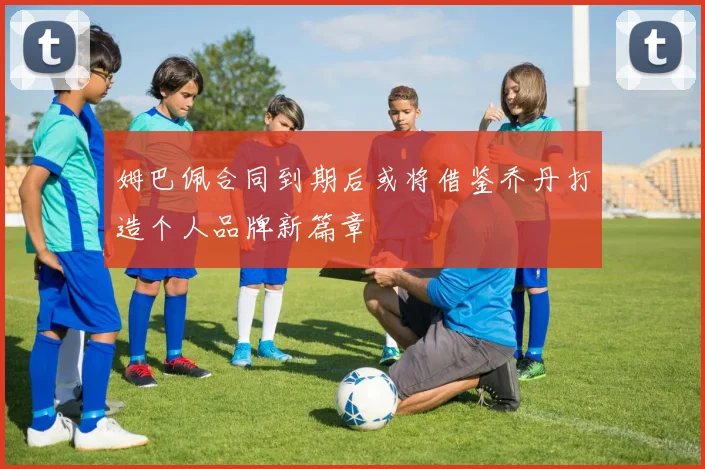 姆巴佩合同到期后或将借鉴乔丹打造个人品牌新篇章