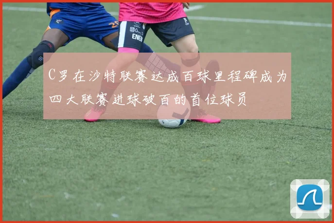 C罗在沙特联赛达成百球里程碑成为四大联赛进球破百的首位球员
