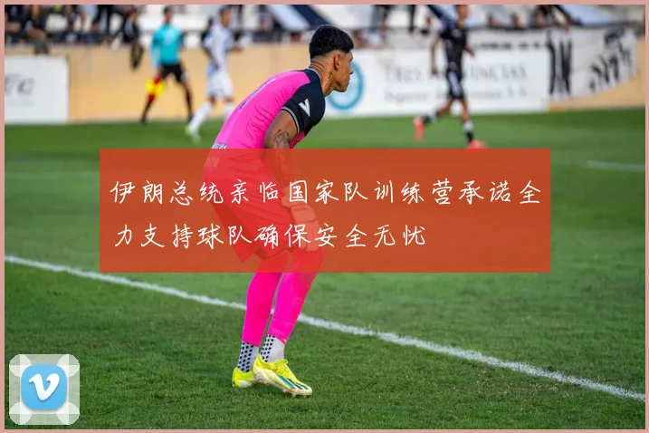伊朗总统亲临国家队训练营承诺全力支持球队确保安全无忧