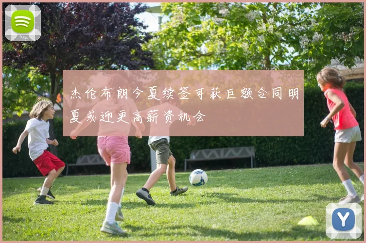 杰伦布朗今夏续签可获巨额合同明夏或迎更高薪资机会