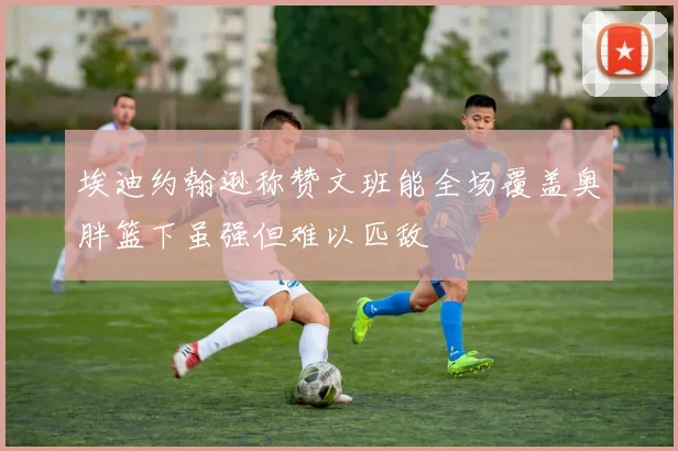 埃迪约翰逊称赞文班能全场覆盖奥胖篮下虽强但难以匹敌