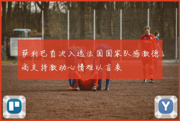 萨利巴首次入选法国国家队感激德尚支持激动心情难以言表