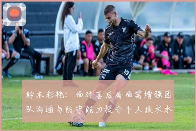 铃木彩艳：面对落后局面需增强团队沟通与防守能力提升个人技术水平
