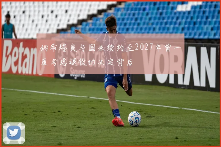姆希塔良与国米续约至2027年曾一度考虑退役的决定背后