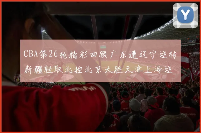 CBA第26轮精彩回顾广东遭辽宁逆转新疆轻取北控北京大胜天津上海逆转青岛展现实力
