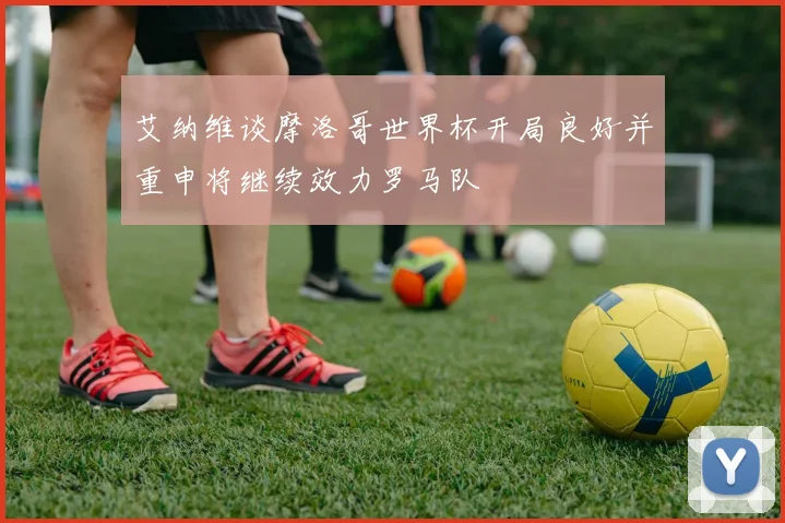 艾纳维谈摩洛哥世界杯开局良好并重申将继续效力罗马队