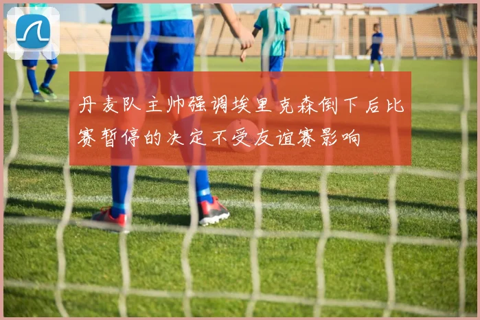 丹麦队主帅强调埃里克森倒下后比赛暂停的决定不受友谊赛影响
