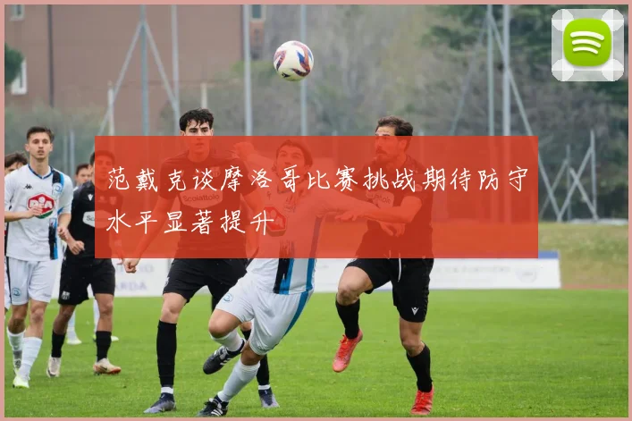 范戴克谈摩洛哥比赛挑战期待防守水平显著提升