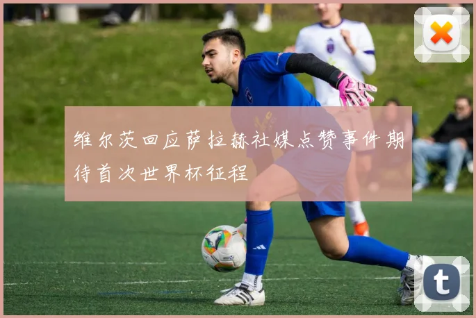 维尔茨回应萨拉赫社媒点赞事件期待首次世界杯征程