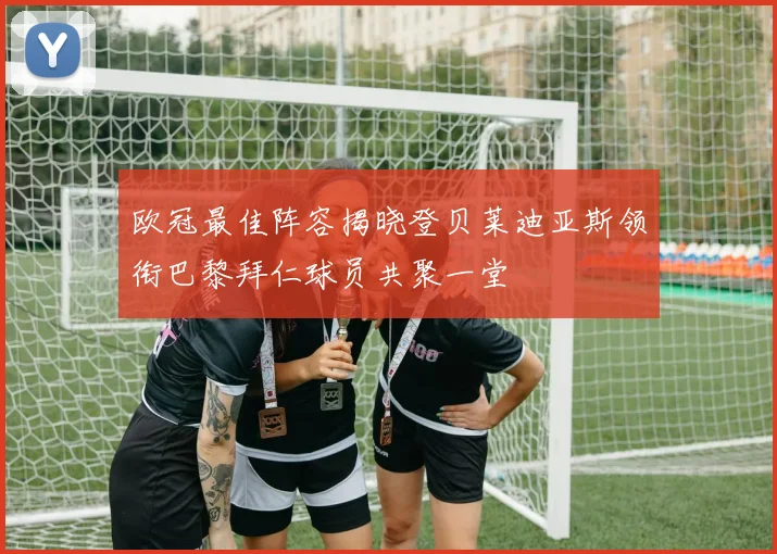 欧冠最佳阵容揭晓登贝莱迪亚斯领衔巴黎拜仁球员共聚一堂