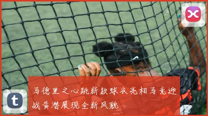 马德里之心跳新款球衣亮相马竞迎战黄潜展现全新风貌