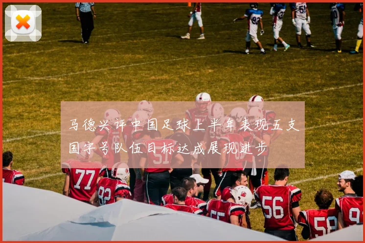 马德兴评中国足球上半年表现五支国字号队伍目标达成展现进步