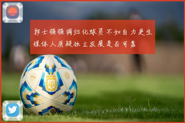 郭士强强调归化球员不如自力更生媒体人质疑独立发展是否可靠