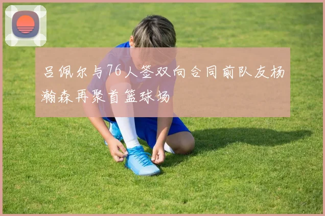 吕佩尔与76人签双向合同前队友杨瀚森再聚首篮球场
