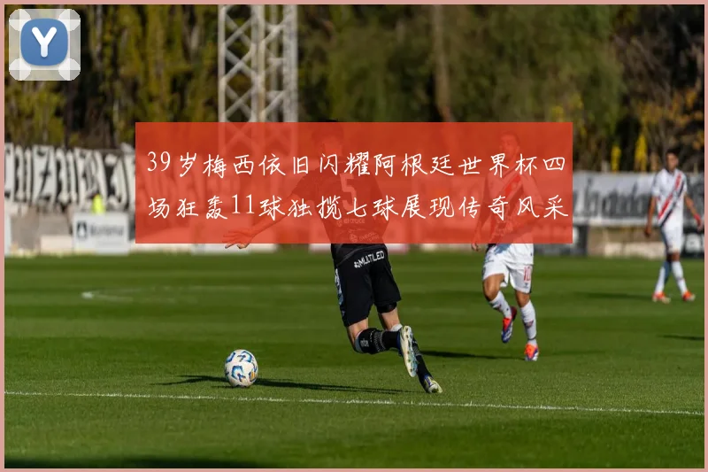 39岁梅西依旧闪耀阿根廷世界杯四场狂轰11球独揽七球展现传奇风采