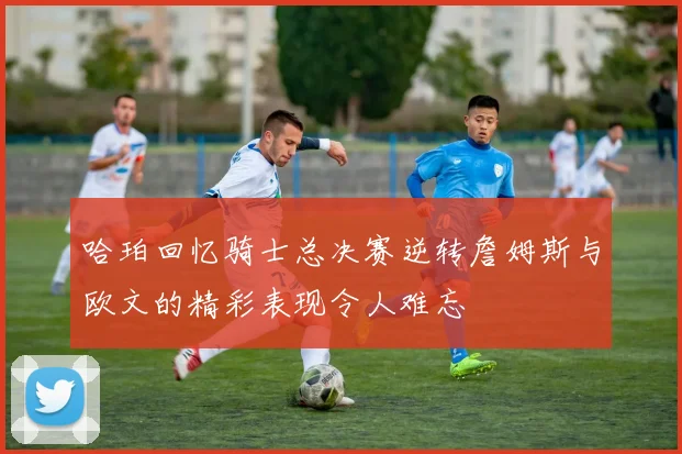 哈珀回忆骑士总决赛逆转詹姆斯与欧文的精彩表现令人难忘