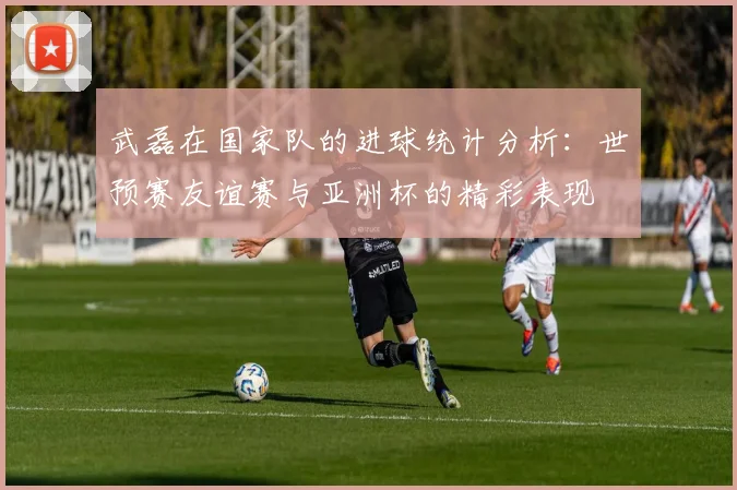 武磊在国家队的进球统计分析：世预赛友谊赛与亚洲杯的精彩表现