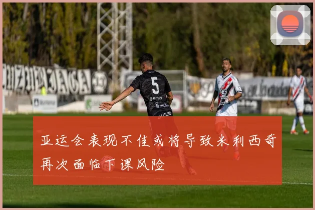 亚运会表现不佳或将导致米利西奇再次面临下课风险
