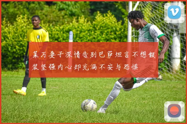 莱万妻子深情告别巴萨坦言不想假装坚强内心却充满不安与恐惧