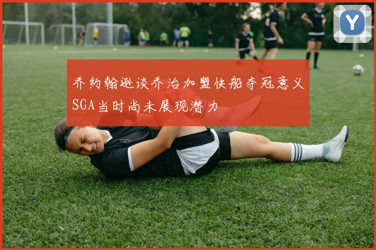 乔约翰逊谈乔治加盟快船夺冠意义SGA当时尚未展现潜力