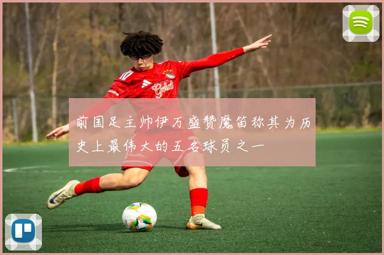 前国足主帅伊万盛赞魔笛称其为历史上最伟大的五名球员之一