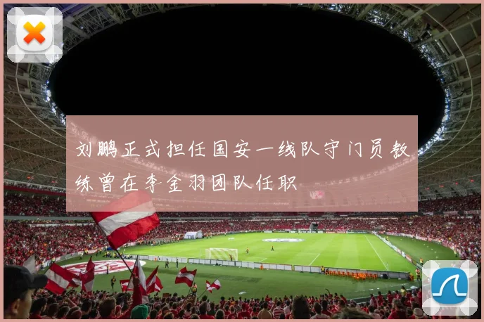 刘鹏正式担任国安一线队守门员教练曾在李金羽团队任职
